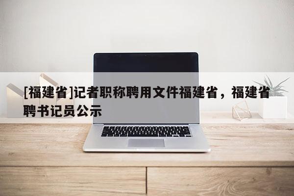 [福建省]記者職稱聘用文件福建省，福建省聘書記員公示