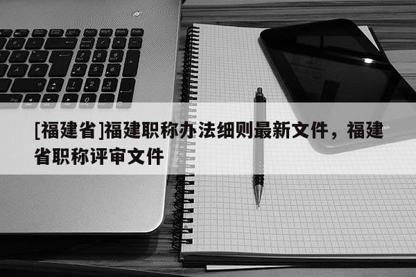 [福建省]福建職稱辦法細則最新文件，福建省職稱評審文件
