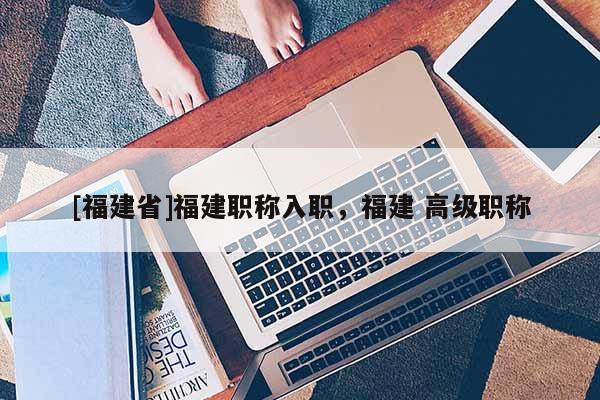 [福建省]福建職稱入職，福建 高級職稱
