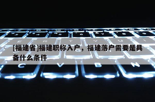 [福建省]福建職稱入戶，福建落戶需要是具備什么條件