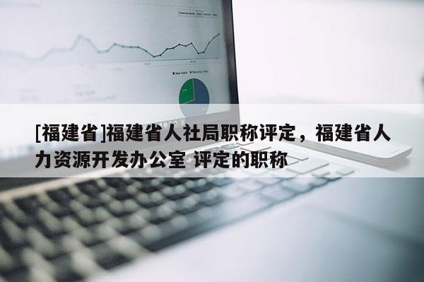 [福建省]福建省人社局職稱評(píng)定，福建省人力資源開(kāi)發(fā)辦公室 評(píng)定的職稱