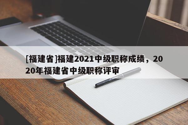 [福建省]福建2021中級(jí)職稱(chēng)成績(jī)，2020年福建省中級(jí)職稱(chēng)評(píng)審