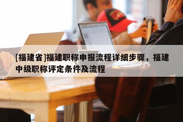 [福建省]福建職稱申報流程詳細步驟，福建中級職稱評定條件及流程