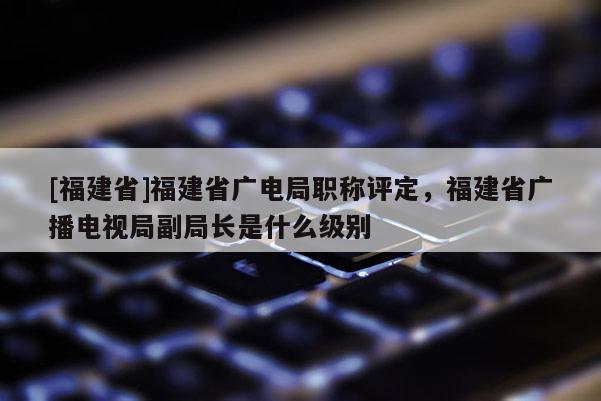 [福建省]福建省廣電局職稱評定，福建省廣播電視局副局長是什么級別