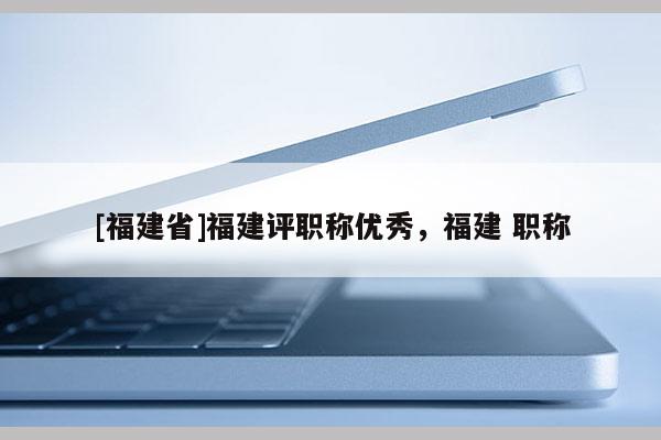 [福建省]福建評(píng)職稱(chēng)優(yōu)秀，福建 職稱(chēng)