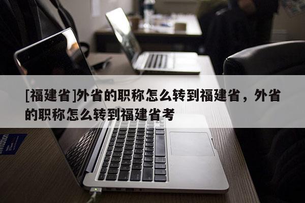 [福建省]外省的職稱怎么轉到福建省，外省的職稱怎么轉到福建省考