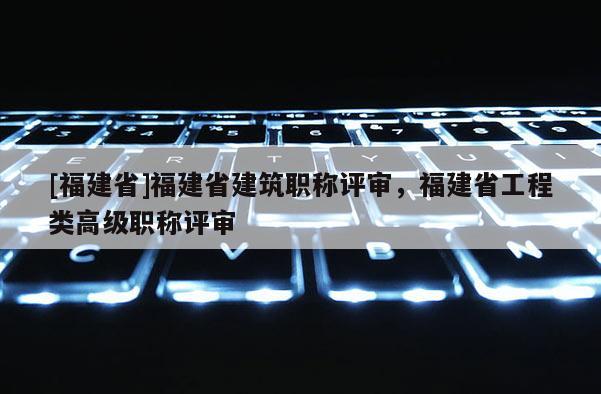 [福建省]福建省建筑職稱評審，福建省工程類高級職稱評審