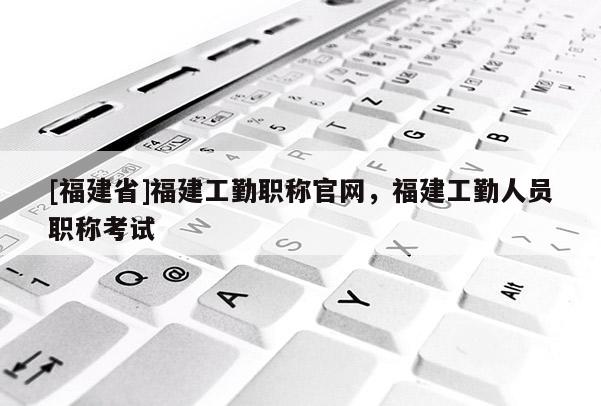 [福建省]福建工勤職稱官網(wǎng)，福建工勤人員職稱考試