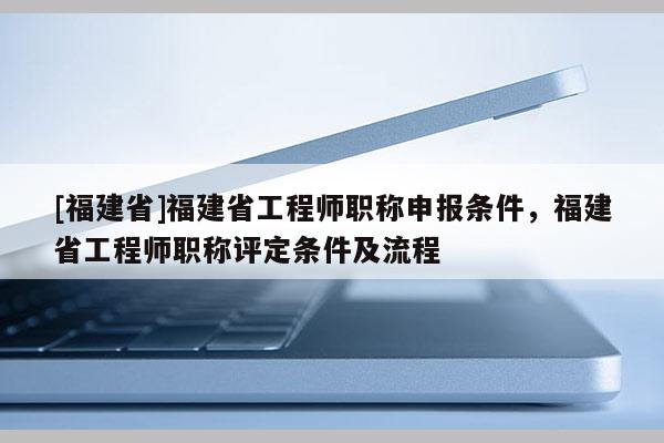 [福建省]福建省工程師職稱申報(bào)條件，福建省工程師職稱評定條件及流程