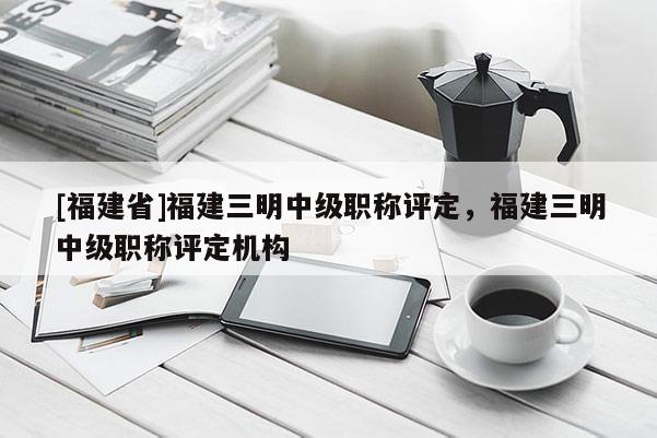 [福建省]福建三明中級職稱評定，福建三明中級職稱評定機構