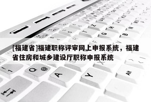 [福建省]福建職稱評(píng)審網(wǎng)上申報(bào)系統(tǒng)，福建省住房和城鄉(xiāng)建設(shè)廳職稱申報(bào)系統(tǒng)