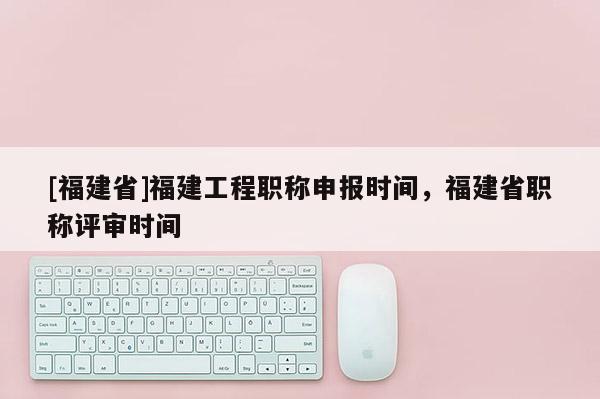 [福建省]福建工程職稱申報時間，福建省職稱評審時間