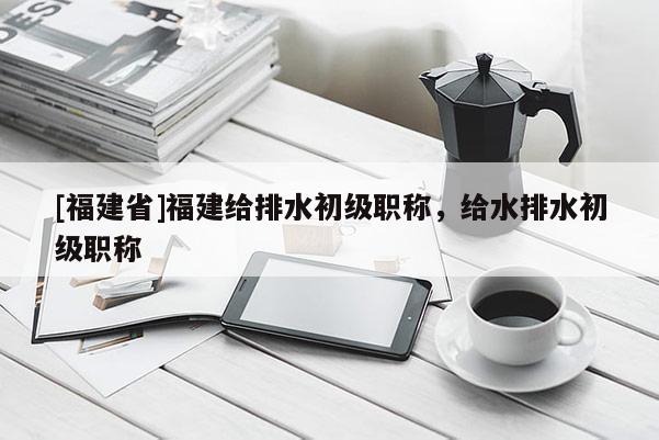 [福建省]福建給排水初級(jí)職稱，給水排水初級(jí)職稱