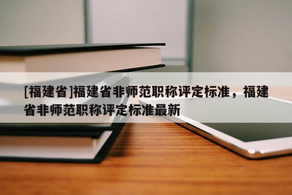 [福建省]福建省非師范職稱評(píng)定標(biāo)準(zhǔn)，福建省非師范職稱評(píng)定標(biāo)準(zhǔn)最新