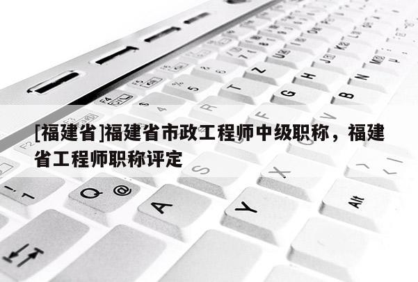 [福建省]福建省市政工程師中級(jí)職稱，福建省工程師職稱評(píng)定
