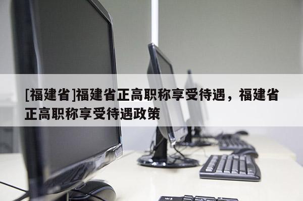 [福建省]福建省正高職稱享受待遇，福建省正高職稱享受待遇政策