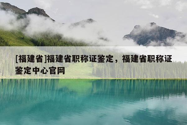 [福建省]福建省職稱證鑒定，福建省職稱證鑒定中心官網(wǎng)