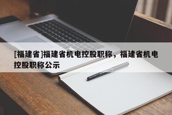 [福建省]福建省機(jī)電控股職稱，福建省機(jī)電控股職稱公示