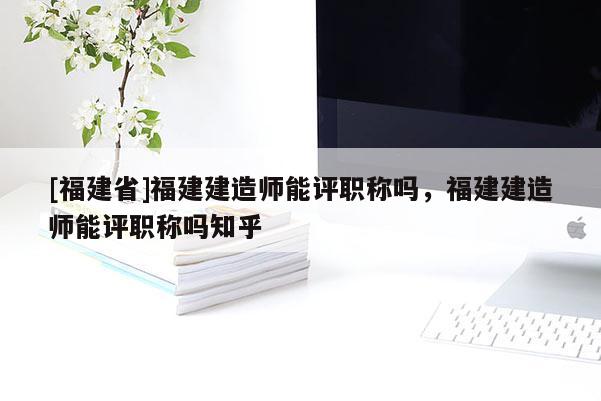 [福建省]福建建造師能評職稱嗎，福建建造師能評職稱嗎知乎