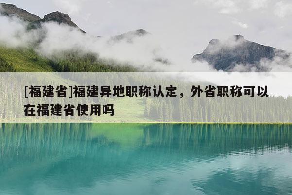 [福建省]福建異地職稱認(rèn)定，外省職稱可以在福建省使用嗎