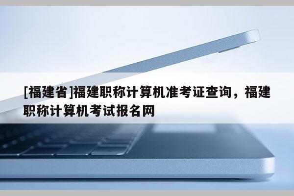 [福建省]福建職稱計算機準考證查詢，福建職稱計算機考試報名網(wǎng)