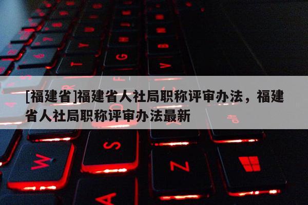 [福建省]福建省人社局職稱評審辦法，福建省人社局職稱評審辦法最新