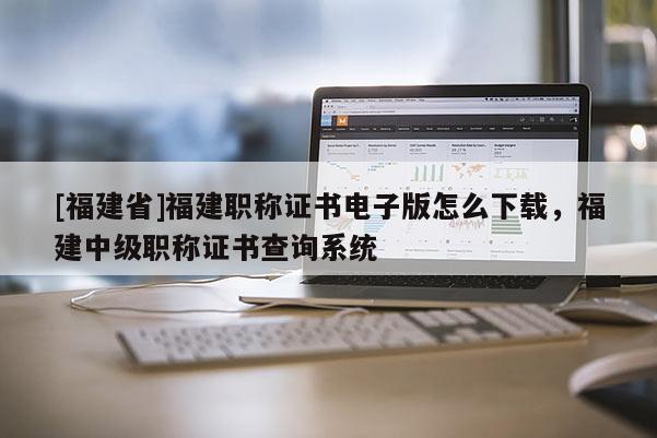 [福建省]福建職稱證書電子版怎么下載，福建中級職稱證書查詢系統(tǒng)