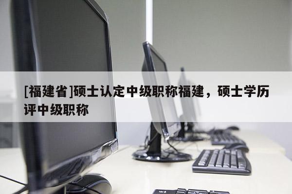 [福建省]碩士認(rèn)定中級職稱福建，碩士學(xué)歷評中級職稱
