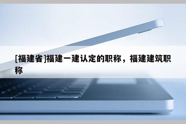 [福建省]福建一建認(rèn)定的職稱，福建建筑職稱