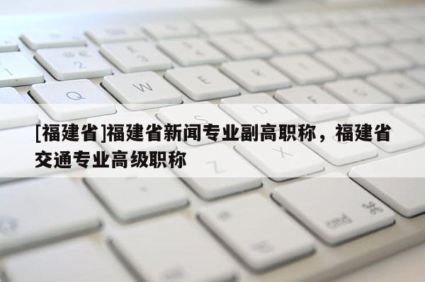 [福建省]福建省新聞專業(yè)副高職稱，福建省交通專業(yè)高級職稱