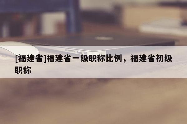 [福建省]福建省一級職稱比例，福建省初級職稱