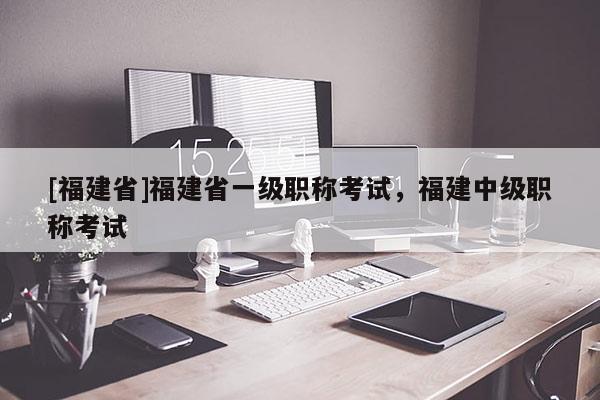 [福建省]福建省一級(jí)職稱考試，福建中級(jí)職稱考試