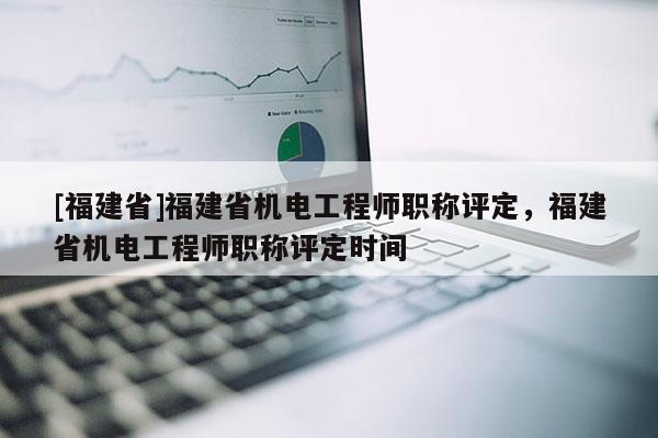 [福建省]福建省機電工程師職稱評定，福建省機電工程師職稱評定時間