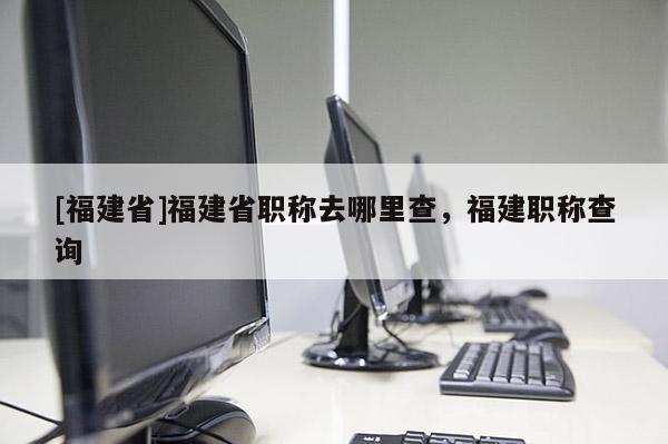 [福建省]福建省職稱去哪里查，福建職稱查詢