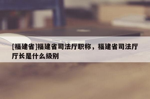 [福建省]福建省司法廳職稱，福建省司法廳廳長是什么級別