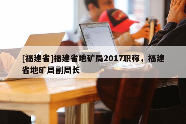 [福建省]福建省地礦局2017職稱，福建省地礦局副局長