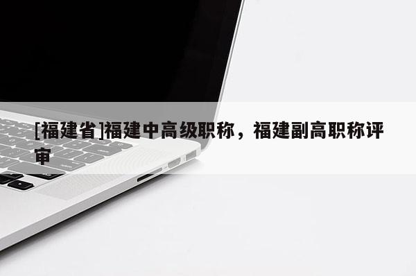 [福建省]福建中高級(jí)職稱，福建副高職稱評(píng)審