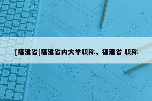 [福建省]福建省內(nèi)大學(xué)職稱，福建省 職稱