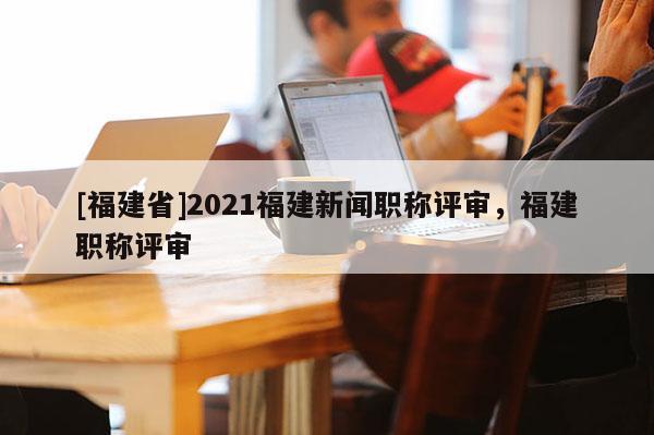 [福建省]2021福建新聞職稱評審，福建職稱評審
