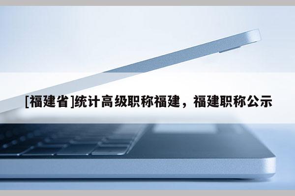 [福建省]統(tǒng)計高級職稱福建，福建職稱公示