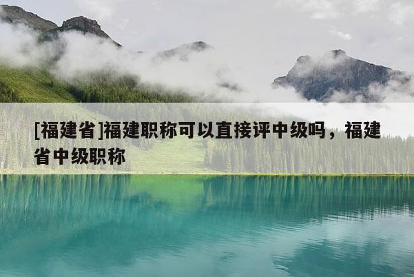 [福建省]福建職稱可以直接評中級嗎，福建省中級職稱