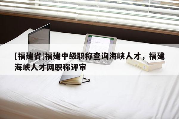 [福建省]福建中級職稱查詢海峽人才，福建海峽人才網(wǎng)職稱評審