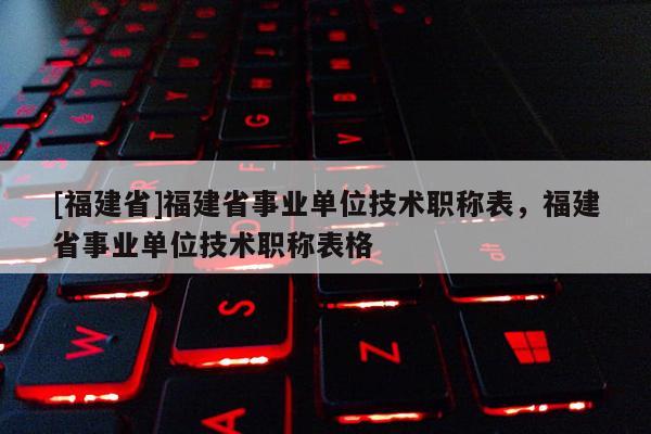 [福建省]福建省事業(yè)單位技術(shù)職稱表，福建省事業(yè)單位技術(shù)職稱表格