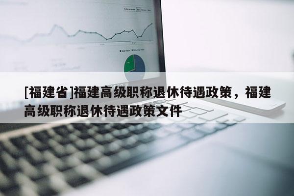 [福建省]福建高級(jí)職稱(chēng)退休待遇政策，福建高級(jí)職稱(chēng)退休待遇政策文件