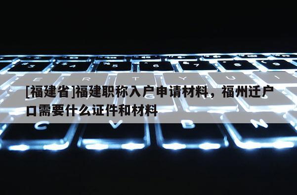 [福建省]福建職稱入戶申請材料，福州遷戶口需要什么證件和材料