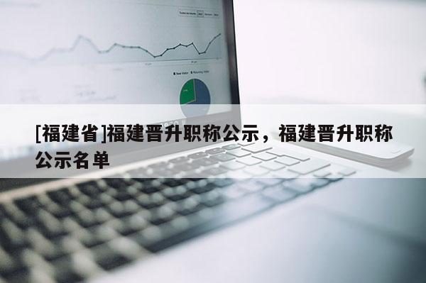 [福建省]福建晉升職稱公示，福建晉升職稱公示名單