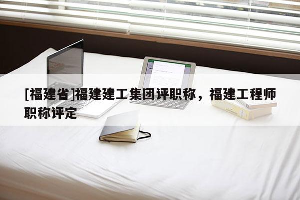 [福建省]福建建工集團評職稱，福建工程師職稱評定