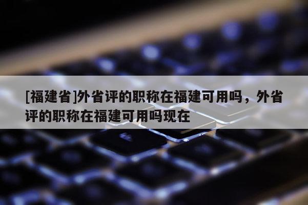 [福建省]外省評的職稱在福建可用嗎，外省評的職稱在福建可用嗎現(xiàn)在