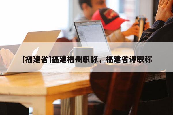 [福建省]福建福州職稱，福建省評職稱
