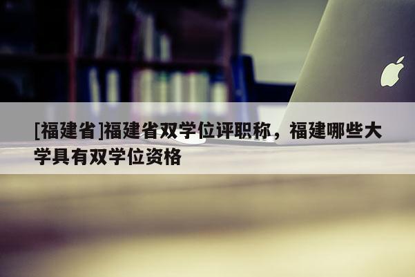 [福建省]福建省雙學(xué)位評(píng)職稱(chēng)，福建哪些大學(xué)具有雙學(xué)位資格